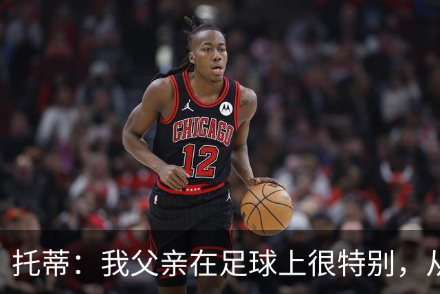 托蒂：我父亲在足球上很特别，从我六岁踢球起就没夸过我一次