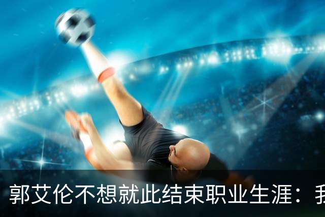 郭艾伦不想就此结束职业生涯：我会努力再试一试！